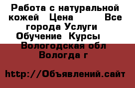 Работа с натуральной кожей › Цена ­ 500 - Все города Услуги » Обучение. Курсы   . Вологодская обл.,Вологда г.